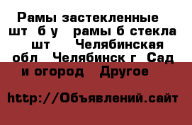 Рамы застекленные 3 шт. б/у ; рамы б/стекла 4 шт.  - Челябинская обл., Челябинск г. Сад и огород » Другое   
